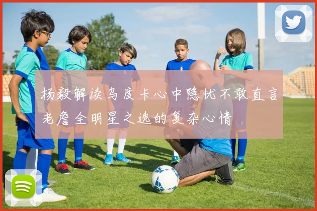 杨毅解读乌度卡心中隐忧不敢直言老詹全明星之选的复杂心情