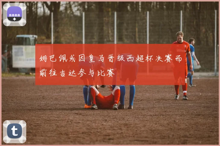 姆巴佩或因皇马晋级西超杯决赛而前往吉达参与比赛