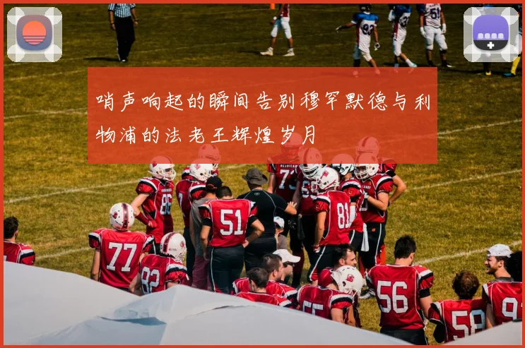 哨声响起的瞬间告别穆罕默德与利物浦的法老王辉煌岁月
