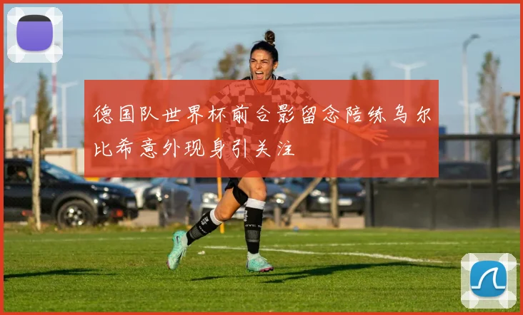 德国队世界杯前合影留念陪练乌尔比希意外现身引关注