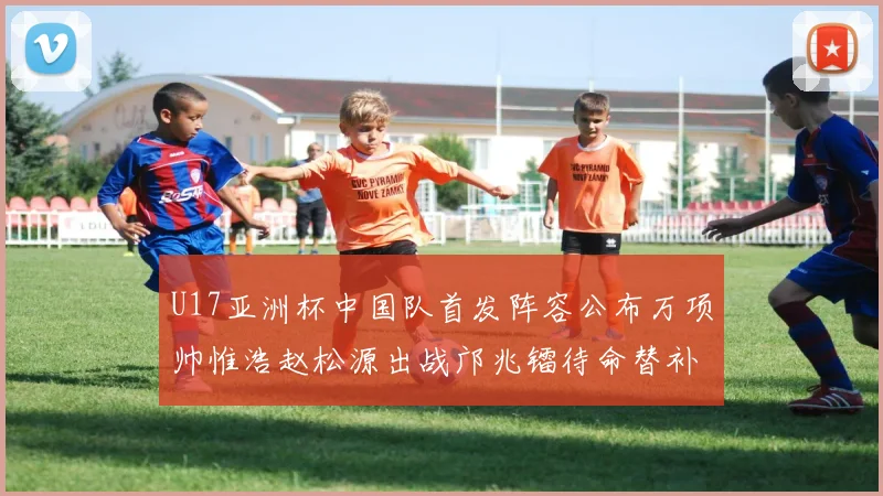 U17亚洲杯中国队首发阵容公布万项帅惟浩赵松源出战邝兆镭待命替补