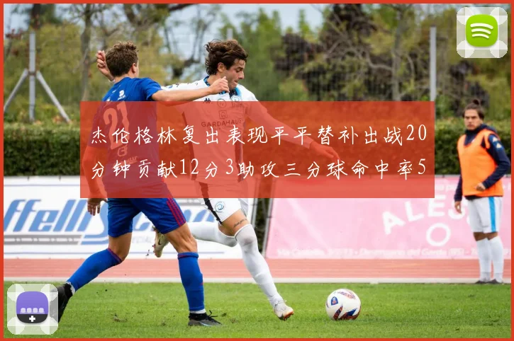 杰伦格林复出表现平平替补出战20分钟贡献12分3助攻三分球命中率50