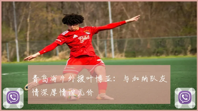 青岛海牛外援叶博亚：与加纳队友情深厚情谊无价