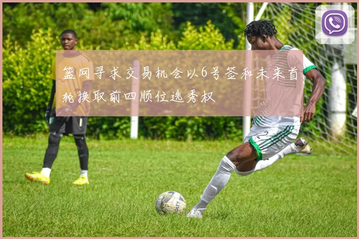 篮网寻求交易机会以6号签和未来首轮换取前四顺位选秀权