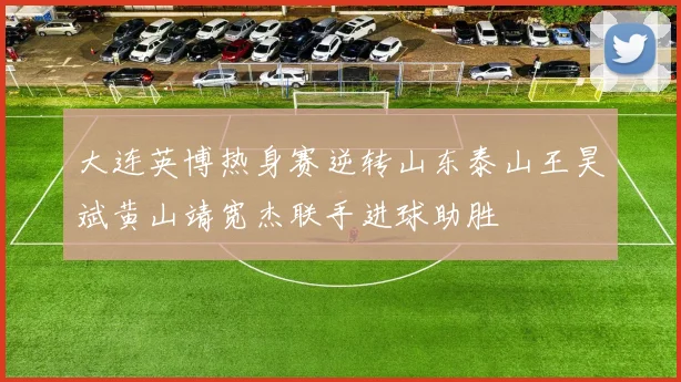 大连英博热身赛逆转山东泰山王昊斌黄山靖宽杰联手进球助胜