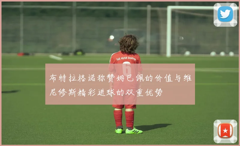 布特拉格诺称赞姆巴佩的价值与维尼修斯精彩进球的双重优势