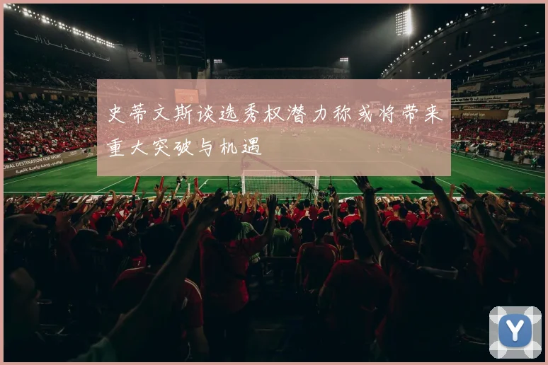 史蒂文斯谈选秀权潜力称或将带来重大突破与机遇