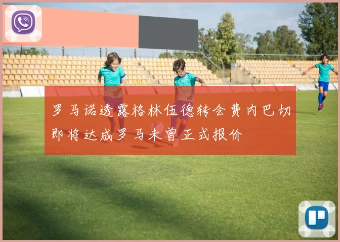 罗马诺透露格林伍德转会费内巴切即将达成罗马未曾正式报价