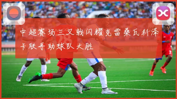 中超赛场三叉戟闪耀克雷桑瓦科泽卡联手助球队大胜