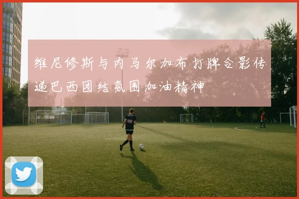 维尼修斯与内马尔加布打牌合影传递巴西团结氛围加油精神