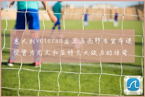 意大利veteran后卫马西耶洛宣布退役曾为尤文和亚特兰大效力的传奇球员