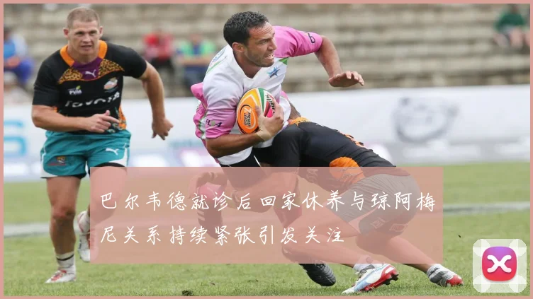 巴尔韦德就诊后回家休养与琼阿梅尼关系持续紧张引发关注