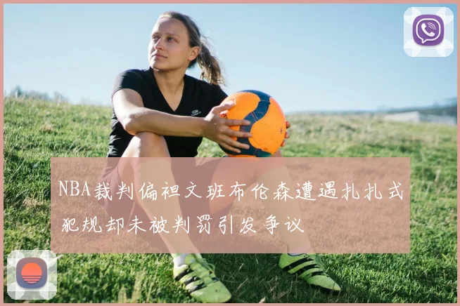 NBA裁判偏袒文班布伦森遭遇扎扎式犯规却未被判罚引发争议
