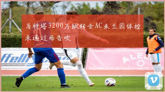 马特塔3200万欧转会AC米兰因体检未通过而告吹
