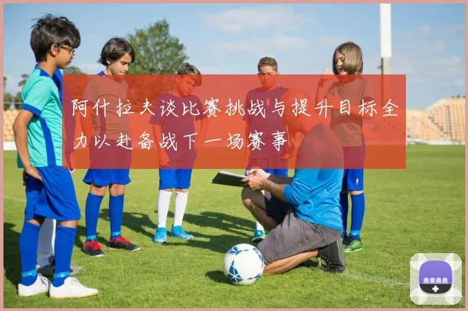 阿什拉夫谈比赛挑战与提升目标全力以赴备战下一场赛事
