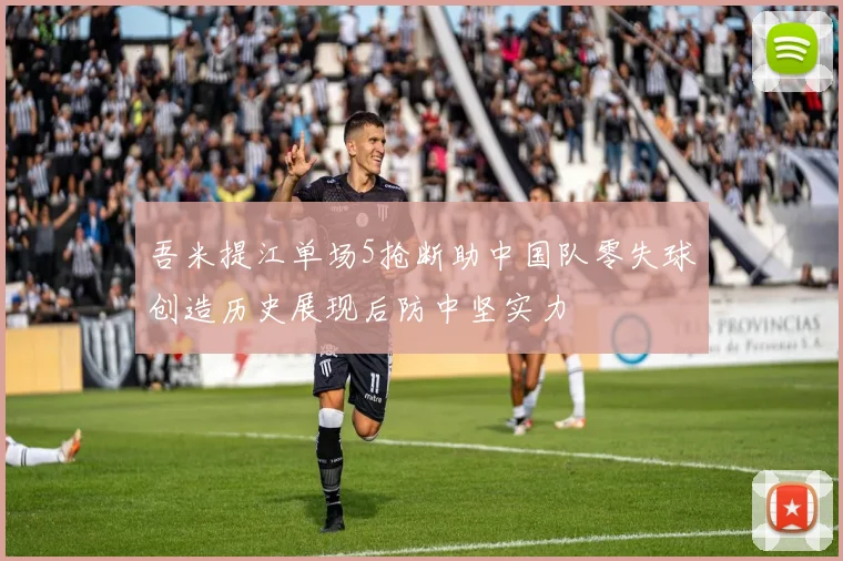 吾米提江单场5抢断助中国队零失球创造历史展现后防中坚实力