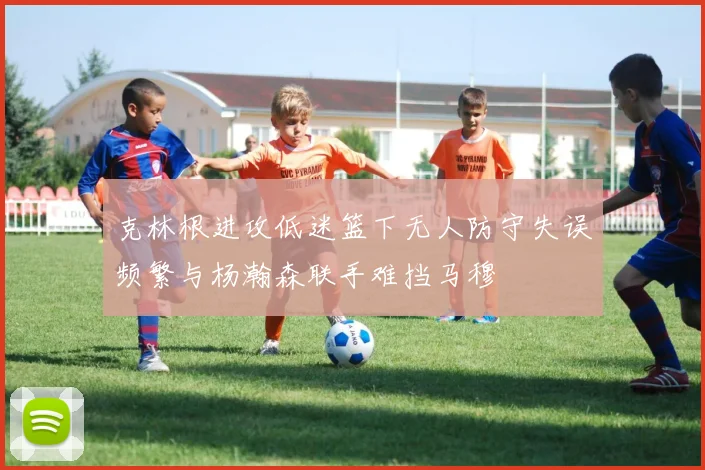 克林根进攻低迷篮下无人防守失误频繁与杨瀚森联手难挡马穆