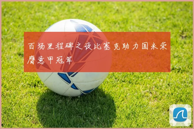 百场里程碑之夜比塞克助力国米荣膺意甲冠军
