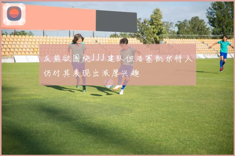 灰熊欲围绕JJJ建队但活塞凯尔特人仍对其表现出浓厚兴趣