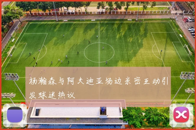 杨瀚森与阿夫迪亚场边亲密互动引发球迷热议