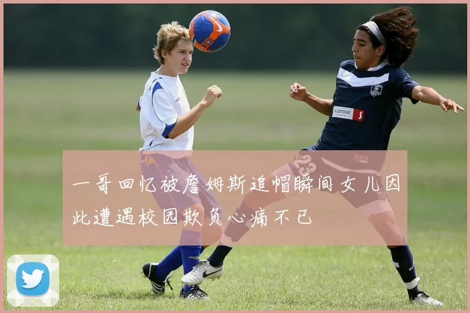一哥回忆被詹姆斯追帽瞬间女儿因此遭遇校园欺负心痛不已